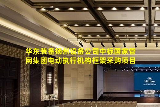 kaiyun官方网站-华东装备扬州设备公司中标国家管网集团电动执行机构框架采购项目